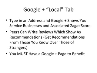 Google + “Local” Tab
• Type in an Address and Google + Shows You
Service Businesses and Associated Zagat Score
• Peers Can Write Reviews Which Show As
Recommendations (Get Recommendations
From Those You Know Over Those of
Strangers)
• You MUST Have a Google + Page to Benefit
 