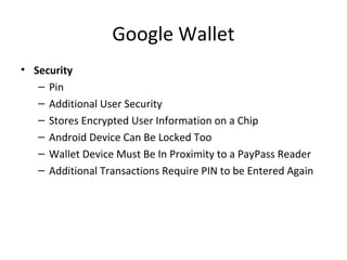 Google Wallet
• Security
– Pin
– Additional User Security
– Stores Encrypted User Information on a Chip
– Android Device Can Be Locked Too
– Wallet Device Must Be In Proximity to a PayPass Reader
– Additional Transactions Require PIN to be Entered Again
 