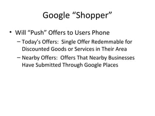 Google “Shopper”
• Will “Push” Offers to Users Phone
– Today’s Offers: Single Offer Redemmable for
Discounted Goods or Services in Their Area
– Nearby Offers: Offers That Nearby Businesses
Have Submitted Through Google Places
 
