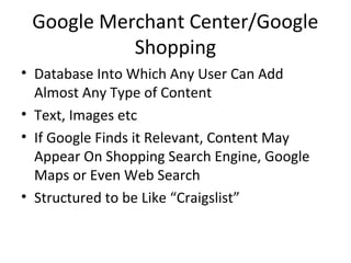 Google Merchant Center/Google
Shopping
• Database Into Which Any User Can Add
Almost Any Type of Content
• Text, Images etc
• If Google Finds it Relevant, Content May
Appear On Shopping Search Engine, Google
Maps or Even Web Search
• Structured to be Like “Craigslist”
 