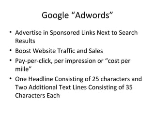 Google “Adwords”
• Advertise in Sponsored Links Next to Search
Results
• Boost Website Traffic and Sales
• Pay-per-click, per impression or “cost per
mille”
• One Headline Consisting of 25 characters and
Two Additional Text Lines Consisting of 35
Characters Each
 