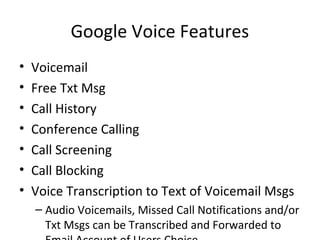 Google Voice Features
• Voicemail
• Free Txt Msg
• Call History
• Conference Calling
• Call Screening
• Call Blocking
• Voice Transcription to Text of Voicemail Msgs
– Audio Voicemails, Missed Call Notifications and/or
Txt Msgs can be Transcribed and Forwarded to
 