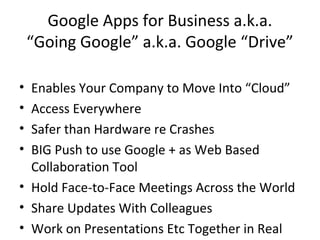 Google Apps for Business a.k.a.
“Going Google” a.k.a. Google “Drive”
• Enables Your Company to Move Into “Cloud”
• Access Everywhere
• Safer than Hardware re Crashes
• BIG Push to use Google + as Web Based
Collaboration Tool
• Hold Face-to-Face Meetings Across the World
• Share Updates With Colleagues
• Work on Presentations Etc Together in Real
 