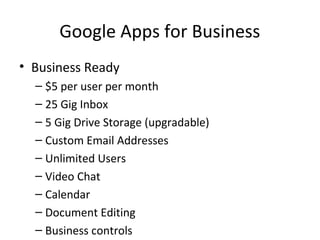 Google Apps for Business
• Business Ready
– $5 per user per month
– 25 Gig Inbox
– 5 Gig Drive Storage (upgradable)
– Custom Email Addresses
– Unlimited Users
– Video Chat
– Calendar
– Document Editing
– Business controls
 