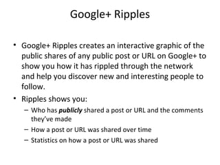 Google+ Ripples
• Google+ Ripples creates an interactive graphic of the
public shares of any public post or URL on Google+ to
show you how it has rippled through the network
and help you discover new and interesting people to
follow.
• Ripples shows you:
– Who has publicly shared a post or URL and the comments
they’ve made
– How a post or URL was shared over time
– Statistics on how a post or URL was shared
 