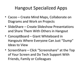 Hangout Specialized Apps
• Cacoo – Create Mind Maps, Collaborate on
Diagrams and Work on Projects
• SlideShare – Create Slideshow Presentations
and Share Them With Others in Hangout
• ConceptBoard – Giant Whiteboard in
Hangouts Where Everyone Can Just “Dump”
Ideas to View
• ScreenShare – Click “Screenshare” at the Top
of Your Screen and Do Tech Support With
Friends, Family or Colleagues
 