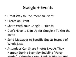 Google + Events
• Great Way to Document an Event
• Create an Event
• Share With Your Google + Friends
• Don’t Have to Sign Up for Google + To Get the
Invite
• Send Messages to Specific Guests Instead of
Whole Lists
• Attendees Can Share Photos Live As They
Happen During Event by Enabling “Party
 