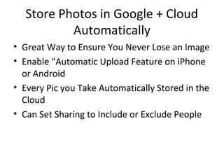 Store Photos in Google + Cloud
Automatically
• Great Way to Ensure You Never Lose an Image
• Enable “Automatic Upload Feature on iPhone
or Android
• Every Pic you Take Automatically Stored in the
Cloud
• Can Set Sharing to Include or Exclude People
 