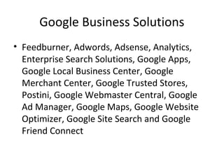 Google Business Solutions
• Feedburner, Adwords, Adsense, Analytics,
Enterprise Search Solutions, Google Apps,
Google Local Business Center, Google
Merchant Center, Google Trusted Stores,
Postini, Google Webmaster Central, Google
Ad Manager, Google Maps, Google Website
Optimizer, Google Site Search and Google
Friend Connect
 