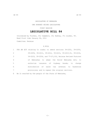 LB 84                                                                             LB 84



                         LEGISLATURE OF NEBRASKA

                      ONE HUNDRED SECOND LEGISLATURE

                               FIRST SESSION

                     LEGISLATIVE BILL 84
    Introduced by Fischer, 43; Campbell, 25; Hadley, 37; Louden, 49.
    Read first time January 06, 2011
    Committee: Revenue


                                  A BILL

1   FOR AN ACT relating to roads; to amend sections 39-2201, 39-2205,

2               39-2209, 39-2211, 39-2212, 39-2213, 39-2215.01, 39-2216,

3               39-2223, 39-2224, and 77-27,132, Reissue Revised Statutes

4               of   Nebraska;   to   adopt      the   Build    Nebraska       Act;   to

5               authorize    issuance       of    highway      bonds;     to     change

6               distribution     of   sales      tax    revenue;     to    harmonize

7               provisions; and to repeal the original sections.

8   Be it enacted by the people of the State of Nebraska,




                                      -1-
 