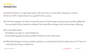 Copyright of Shell International SPARK SUMMIT EUROPE
2017
Databricks
 Instead of relying on a single large machine with many cores, we used cluster computing to scale out.
 The new R API in Apache Spark was a good fit for this use case.
 For the first prototype, we tried to minimize the amount of code change as the goal was to quickly validate that
the new SparkR API can handle the workload. We limited all the changes to the simulation step as following:
 For each Shell location:
 Parallelize input data as a Spark DataFrame
 Use SparkR::gapply() to perform parallel simulation for each of the chunks.
 With limited change to existing simulation code base, we could reduce the total simulation time to 3.97 hours on
a 50 node Spark cluster on Databricks.
October 2017 11
 