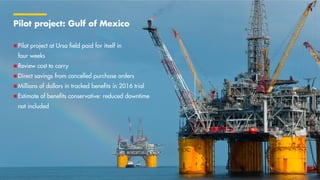 Copyright of Shell International SPARK SUMMIT EUROPE
2017
Pilot project: Gulf of Mexico
 Pilot project at Ursa field paid for itself in
four weeks
 Review cost to carry
 Direct savings from cancelled purchase orders
 Millions of dollars in tracked benefits in 2016 trial
 Estimate of benefits conservative: reduced downtime
not included
October 2017 7
 