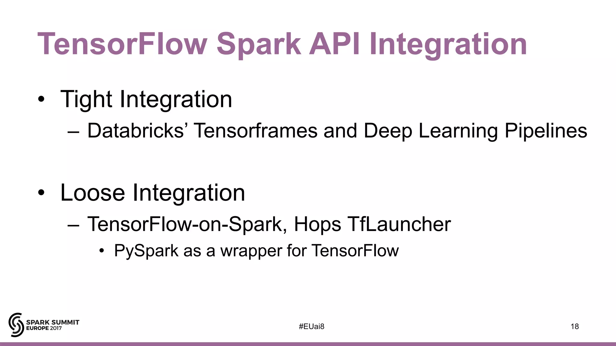 TensorFlow Spark API Integration
• Tight Integration
– Databricks’ Tensorframes and Deep Learning Pipelines
• Loose Integration
– TensorFlow-on-Spark, Hops TfLauncher
• PySpark as a wrapper for TensorFlow
18#EUai8
 