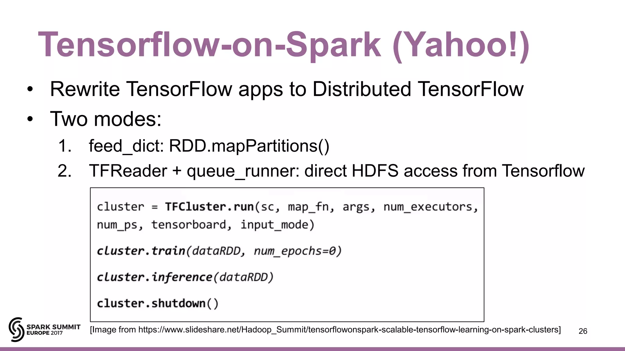 Tensorflow-on-Spark (Yahoo!)
• Rewrite TensorFlow apps to Distributed TensorFlow
• Two modes:
1. feed_dict: RDD.mapPartitions()
2. TFReader + queue_runner: direct HDFS access from Tensorflow
26[Image from https://www.slideshare.net/Hadoop_Summit/tensorflowonspark-scalable-tensorflow-learning-on-spark-clusters]
 