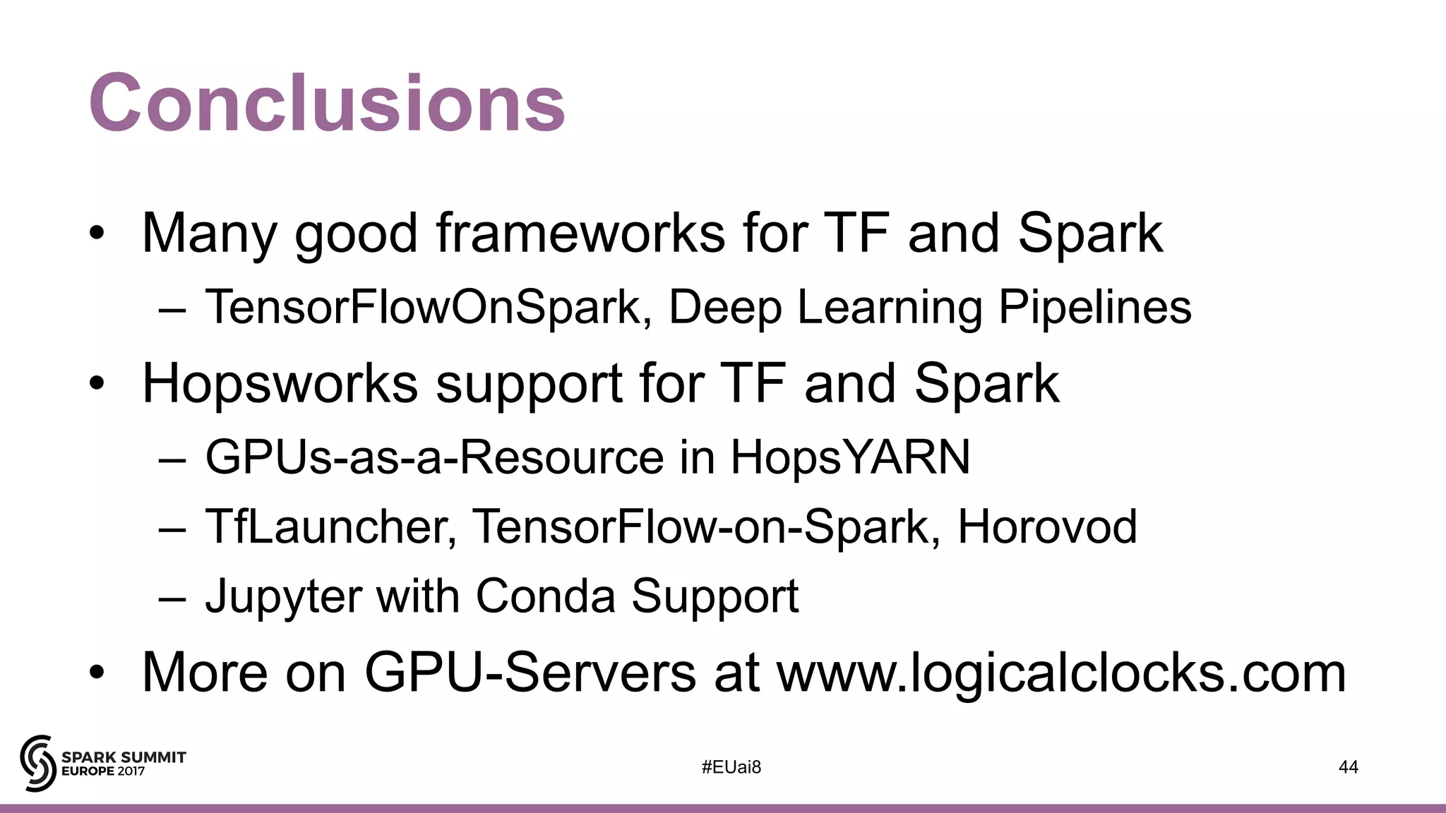 Conclusions
• Many good frameworks for TF and Spark
– TensorFlowOnSpark, Deep Learning Pipelines
• Hopsworks support for TF and Spark
– GPUs-as-a-Resource in HopsYARN
– TfLauncher, TensorFlow-on-Spark, Horovod
– Jupyter with Conda Support
• More on GPU-Servers at www.logicalclocks.com
44#EUai8
 
