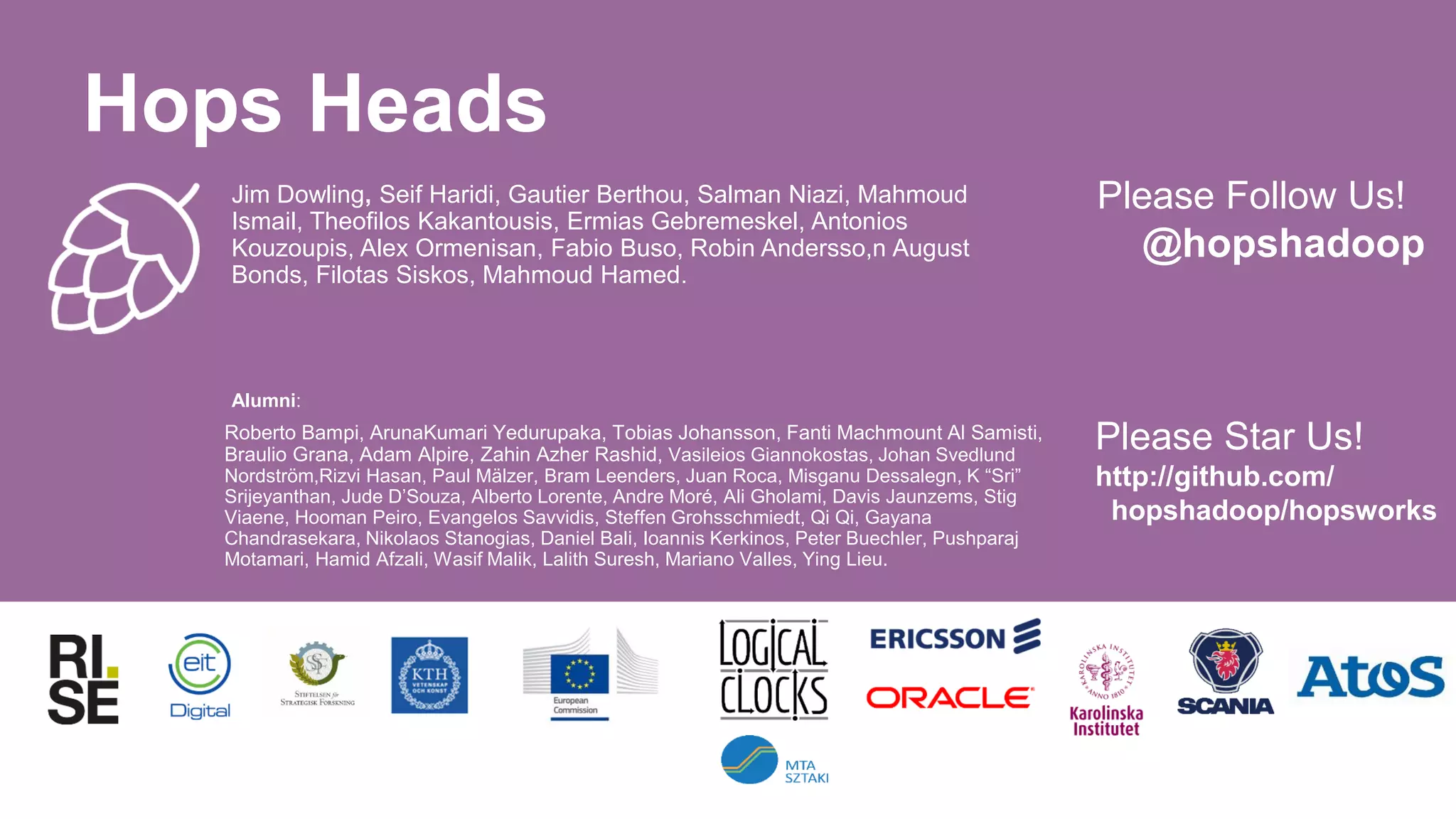 Jim Dowling, Seif Haridi, Gautier Berthou, Salman Niazi, Mahmoud
Ismail, Theofilos Kakantousis, Ermias Gebremeskel, Antonios
Kouzoupis, Alex Ormenisan, Fabio Buso, Robin Andersso,n August
Bonds, Filotas Siskos, Mahmoud Hamed.
Active:
Alumni:
Roberto Bampi, ArunaKumari Yedurupaka, Tobias Johansson, Fanti Machmount Al Samisti,
Braulio Grana, Adam Alpire, Zahin Azher Rashid, Vasileios Giannokostas, Johan Svedlund
Nordström,Rizvi Hasan, Paul Mälzer, Bram Leenders, Juan Roca, Misganu Dessalegn, K “Sri”
Srijeyanthan, Jude D’Souza, Alberto Lorente, Andre Moré, Ali Gholami, Davis Jaunzems, Stig
Viaene, Hooman Peiro, Evangelos Savvidis, Steffen Grohsschmiedt, Qi Qi, Gayana
Chandrasekara, Nikolaos Stanogias, Daniel Bali, Ioannis Kerkinos, Peter Buechler, Pushparaj
Motamari, Hamid Afzali, Wasif Malik, Lalith Suresh, Mariano Valles, Ying Lieu.
Please Follow Us!
@hopshadoop
Hops Heads
Please Star Us!
http://github.com/
hopshadoop/hopsworks
 