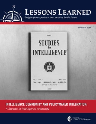 INTELLIGENCE COMMUNITY AND POLICYMAKER INTEGRATION:
A Studies in Intelligence Anthology
JANUARY 2014
ne
nw
N
E
LESSONS LEARNED
Insights from experience...best practices for the future
 