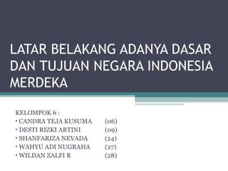 LATAR BELAKANG ADANYA DASAR
DAN TUJUAN NEGARA INDONESIA
MERDEKA
KELOMPOK 6 :
• CANDRA TEJA KUSUMA (06)
• DESTI RIZKI ARTINI (09)
• SHANFARIZA NEVADA (24)
• WAHYU ADI NUGRAHA (27)
• WILDAN ZALFI R (28)
 