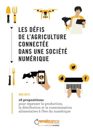 LES DÉFIS
DE L’AGRICULTURE
CONNECTÉE
DANS UNE SOCIÉTÉ
NUMÉRIQUE
16 propositions
pour repenser la production,
la distribution et la consommation
alimentaires à l’ère du numérique
NOV.2015
 