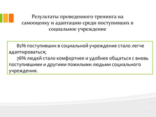 Результаты проведенного тренинга на
самооценку и адаптацию среди поступивших в
социальное учреждение
8
81% поступивших в социальной учреждение стало легче
адаптироваться;
76% людей стало комфортнее и удобнее общаться с вновь
поступившими и другими пожилыми людьми социального
учреждения.
 