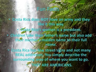 Fun Facts
  • Costa Rica does NOT have an army and they
                  like it this way.
      • Costa Rica’s women is a president.
• Children take their father’s name but also add
     their mother’s maiden name to their full
                       name.
 • Costa Rica has few street signs and not many
     REAL addresses. You simply describe the
    surrounding area of where you want to go.
            • THEY ARE AMERICANS.
 