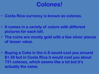 Colones!
• Costa Rica currency is known as colones.

• It comes in a variety of colors with different
  pictures for each bill.
• The coins are mostly gold with a few silver pieces
  of lesser value.

• Buying a Coke in the U.S would cost you around
  $1.50 but in Costa Rica it would cost you about
  731 colones, which seems like a lot but it’s
  actually the same.
 