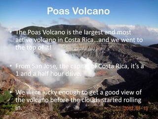 Poas Volcano

• The Poas Volcano is the largest and most
  active volcano in Costa Rica…and we went to
  the top of it!

• From San Jose, the capital of Costa Rica, it’s a
  1 and a half hour drive.

• We were lucky enough to get a good view of
  the volcano before the clouds started rolling
  in.
 