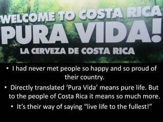 • I had never met people so happy and so proud of
                       their country.
• Directly translated ‘Pura Vida’ means pure life. But
  to the people of Costa Rica it means so much more.
   • It’s their way of saying “live life to the fullest!”
 