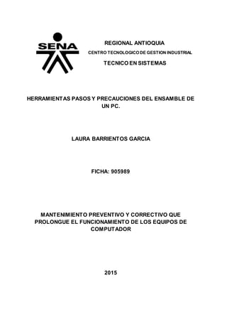 REGIONAL ANTIOQUIA
CENTRO TECNOLOGICO DE GESTION INDUSTRIAL
TECNICO EN SISTEMAS
HERRAMIENTAS PASOS Y PRECAUCIONES DEL ENSAMBLE DE
UN PC.
LAURA BARRIENTOS GARCIA
FICHA: 905989
MANTENIMIENTO PREVENTIVO Y CORRECTIVO QUE
PROLONGUE EL FUNCIONAMIENTO DE LOS EQUIPOS DE
COMPUTADOR
2015
 