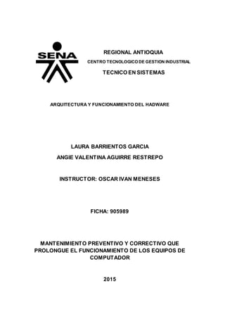 REGIONAL ANTIOQUIA
CENTRO TECNOLOGICO DE GESTION INDUSTRIAL
TECNICO EN SISTEMAS
ARQUITECTURA Y FUNCIONAMIENTO DEL HADWARE
LAURA BARRIENTOS GARCIA
ANGIE VALENTINA AGUIRRE RESTREPO
INSTRUCTOR: OSCAR IVAN MENESES
FICHA: 905989
MANTENIMIENTO PREVENTIVO Y CORRECTIVO QUE
PROLONGUE EL FUNCIONAMIENTO DE LOS EQUIPOS DE
COMPUTADOR
2015
 