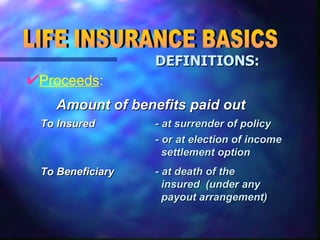 Proceeds : LIFE INSURANCE BASICS DEFINITIONS: - at death of the  insured  (under any  payout arrangement) To Beneficiary - or at election of income  settlement option - at surrender of policy To Insured Amount of benefits paid out 