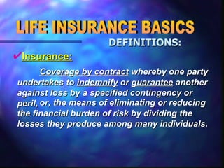 LIFE INSURANCE BASICS DEFINITIONS: Insurance: Coverage by contract  whereby one party undertakes to  indemnify  or  guarantee  another against loss by a specified contingency or peril,  or, the means of eliminating or reducing the financial burden of risk by dividing the losses they produce among many individuals. 