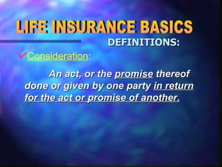 Consideration : LIFE INSURANCE BASICS DEFINITIONS:   An act, or the  promise  thereof done or given by one party  in return for the act or promise of another. 