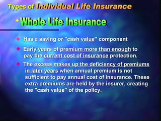 Has a saving or " cash value " component  The  excess makes up the deficiency of premiums in later years  when annual premium is not  sufficient to pay annual cost of insurance. These  extra premiums are held by the insurer, creating  the "cash value" of the policy. Early years of  premium more than enough  to  pay the  current cost of insurance  protection. Whole Life Insurance Types of Individual Life Insurance 