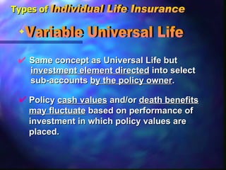 Same concept as Universal Life but    investment element directed  into select  sub-accounts  by the policy owner . Variable Universal Life  Policy  cash values  and/or  death benefits   may fluctuate  based on performance of  investment in which policy values are  placed. Types of Individual Life Insurance 