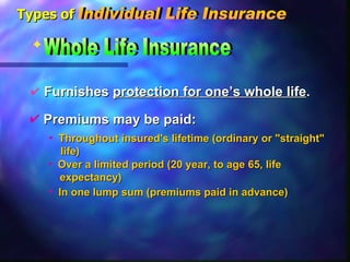 Furnishes  protection for one’s whole life . Whole Life Insurance In one lump sum (premiums paid in advance) Over a limited period (20 year, to age 65, life expectancy) Throughout insured's lifetime (ordinary or "straight"  life) Premiums may be paid: Types of Individual Life Insurance 