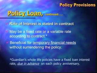 Policy Loan ,  continued….. Rate of Interest is stated in contract Policy Provisions  May be a fixed rate or a variable rate according to contract.* Beneficial for  temporary financial needs without surrendering the policy.  *Guardian’s whole life policies have a fixed loan interest rate,  due in advance   on each policy anniversary. 