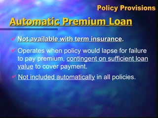 Automatic Premium Loan Not available with term insurance . Policy Provisions  Operates when policy would lapse for failure to pay premium,  contingent on sufficient loan value  to cover payment. Not included automatically  in all policies.   
