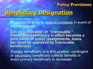 Beneficiary Designation Can be " revocable " or " irrevocable ."  Irrevocable beneficiary in effect becomes a joint owner of policy (assignments, loans, etc. must be approved by irrevocable beneficiary). Policy Provisions  Person(s) or entity to  receive proceeds  in event of insured's death.  Primary  beneficiary is in first position, contingent or  secondary  beneficiary collects benefits in event primary beneficiary is deceased. 