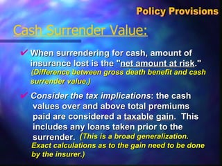When surrendering for cash, amount of  insurance lost is the " net amount at risk ."  Cash Surrender Value: Policy Provisions  Consider the tax implications : the cash  values over and above total premiums  paid are considered a  taxable   gain .  This  includes any loans taken prior to the  surrender.  (Difference between gross death benefit and cash  surrender value.)   ( This is a broad generalization. Exact calculations as to the gain need to be done by the insurer.) 