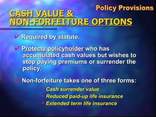 Required by statute. CASH VALUE &  NON-FORFEITURE OPTIONS Policy Provisions  Protects policyholder  who has  accumulated cash values but wishes to stop paying premiums or surrender the  policy. Non-forfeiture takes one of three forms: Cash surrender value Reduced paid-up life insurance Extended term life insurance 