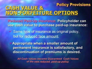 Reduced Paid-Up Insurance:  Policyholder can  use cash value to purchase paid-up insurance: CASH VALUE &  NON-FORFEITURE OPTIONS All Cash Values become Guaranteed  Cash Values  of the  new reduced  paid-up policy .  Policy Provisions  Same type of insurance as original policy, but for  reduced face amount . Appropriate when a smaller amount of  permanent insurance is satisfactory, and discontinuation of premiums is desired. 