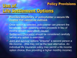 Use of  Life Settlement Options Provides beneficiary or policyholder a secure life  income  that  cannot be outlived . Policy Provisions  Once option is selected, policyowner can prevent the beneficiary from obtaining entire proceeds in lieu of income stream ( spendthrift clause ). Settlement Choices(s ) should be considered carefully before any option is exercised. Joint and survivor  options "ensures" a second person a life income…(this may not be the best alternative. An individual life insurance policy may permit a life income option choice, thus providing a higher monthly income). 