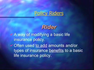 Rider Policy Riders A way of modifying a basic life  insurance policy. Often used  to add  amounts and/or types of insurance  benefits  to a basic life insurance policy. 