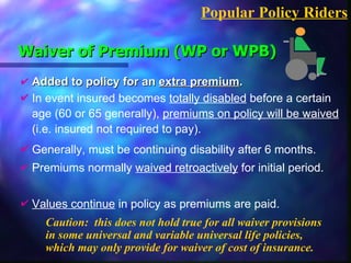 Waiver of Premium (WP or WPB) Added to policy for an  extra premium . Caution:  this does not hold true for all waiver provisions in some universal and variable universal life policies, which may only provide for waiver of cost of insurance. Popular Policy Riders In event insured becomes  totally disabled  before a certain age (60 or 65 generally),  premiums on policy will be waived  (i.e. insured not required to pay). Generally, must be continuing disability after 6 months. Premiums normally  waived retroactively  for initial period. Values continue  in policy as premiums are paid. 