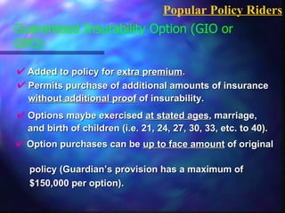 Guaranteed Insurability Option (GIO or GPO)  Added to policy for  extra premium .  Popular Policy Riders Permits purchase of additional amounts of insurance  without additional proof  of insurability. Options maybe exercised  at stated ages , marriage,   and birth of children (i.e. 21, 24, 27, 30, 33, etc. to 40). Option purchases can be  up to face amount  of original  policy (Guardian’s provision has a maximum of  $150,000 per option). 
