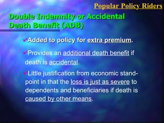 Added to policy for  extra premium . Double Indemnity or Accidental Death Benefit (ADB) Popular Policy Riders Provides an  additional death benefit  if  death is  accidental . Little justification from economic stand-  point in that the  loss is just as severe  to  dependents and beneficiaries if death is  caused by other means . 