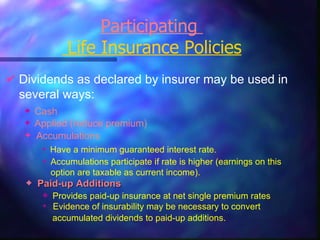 Participating   Life Insurance Policies Dividends   as declared by insurer may be used in several ways: Cash Applied (reduce premium) Accumulations Accumulations participate if rate is higher (earnings on this option are taxable as current income). Have a minimum guaranteed interest rate. Provides paid-up insurance at net single premium rates Evidence of insurability may be necessary to convert  accumulated dividends to paid-up additions.   Paid-up Additions 