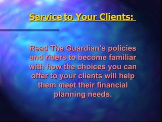 Read The Guardian’s policies and riders to become familiar with how the choices you can offer to your clients will help them meet their financial planning needs. Service   to Your Clients:  