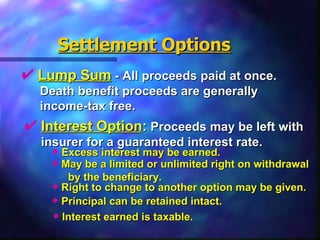 Settlement Options Lump Sum  - All proceeds paid at once.  Death benefit proceeds are generally  income-tax free. Interest Option :  Proceeds may be left with  insurer for a guaranteed interest rate. Excess interest may be earned.  May be a limited or unlimited right on withdrawal by the beneficiary. Right to change to another option may be given. Principal can be retained intact. Interest earned is taxable. 